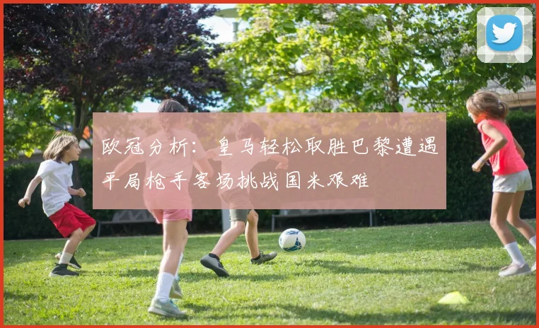 欧冠分析：皇马轻松取胜巴黎遭遇平局枪手客场挑战国米艰难