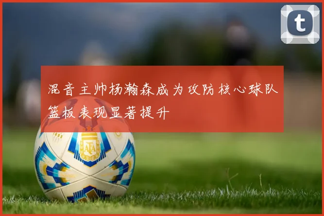 混音主帅杨瀚森成为攻防核心球队篮板表现显著提升