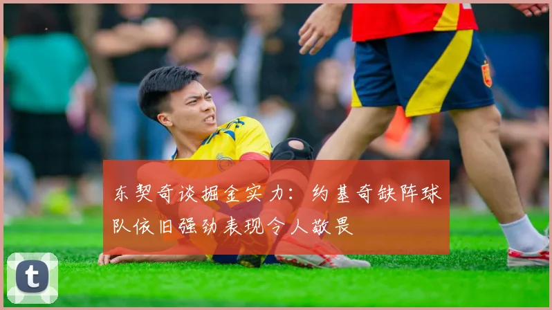 东契奇谈掘金实力：约基奇缺阵球队依旧强劲表现令人敬畏