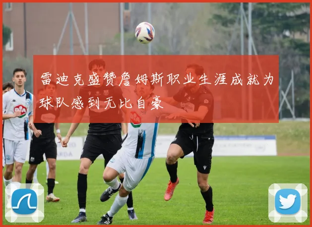 雷迪克盛赞詹姆斯职业生涯成就为球队感到无比自豪