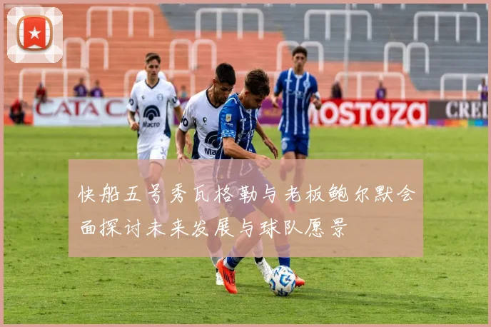 快船五号秀瓦格勒与老板鲍尔默会面探讨未来发展与球队愿景