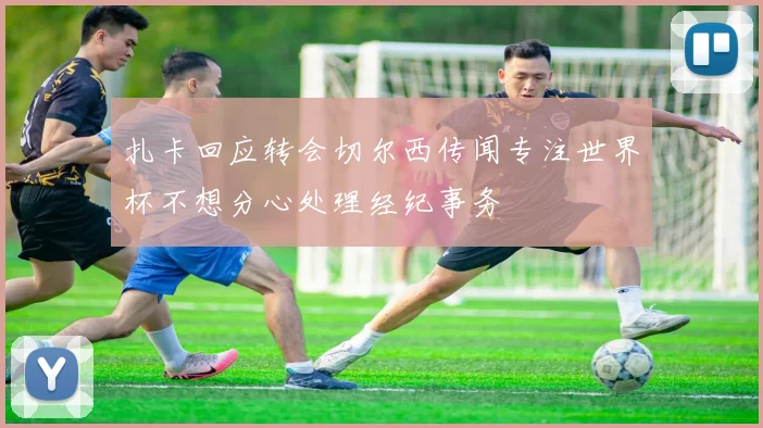 扎卡回应转会切尔西传闻专注世界杯不想分心处理经纪事务
