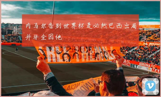 内马尔告别世界杯是必然巴西出局并非全因他