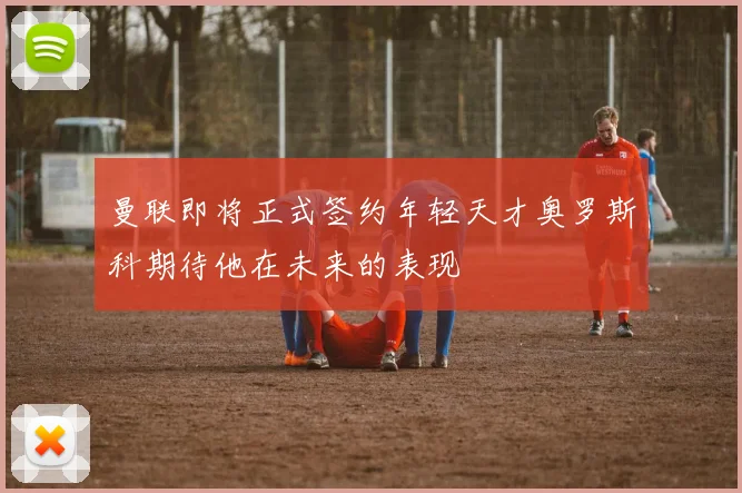 曼联即将正式签约年轻天才奥罗斯科期待他在未来的表现