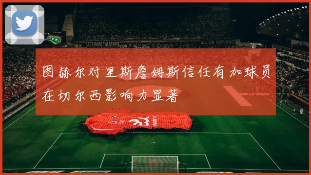 图赫尔对里斯詹姆斯信任有加球员在切尔西影响力显著