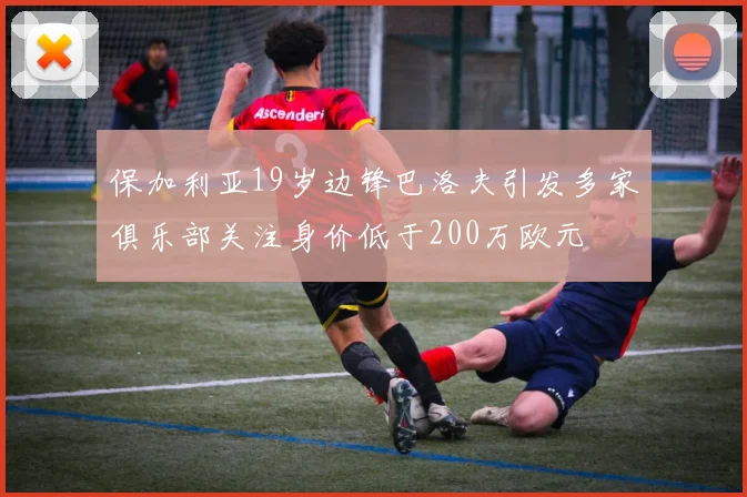 保加利亚19岁边锋巴洛夫引发多家俱乐部关注身价低于200万欧元