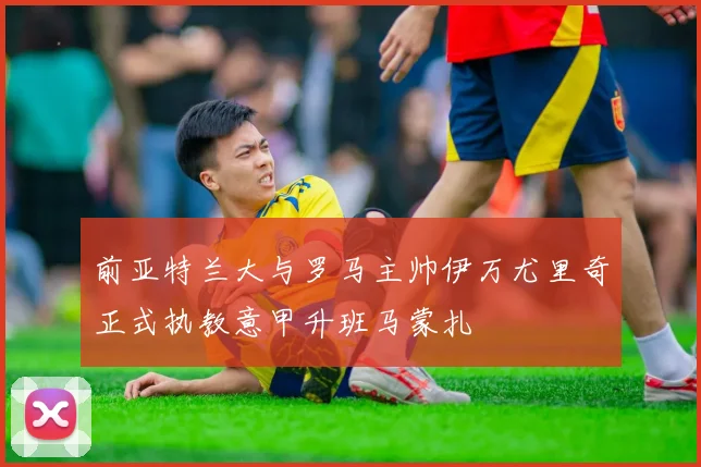 前亚特兰大与罗马主帅伊万尤里奇正式执教意甲升班马蒙扎