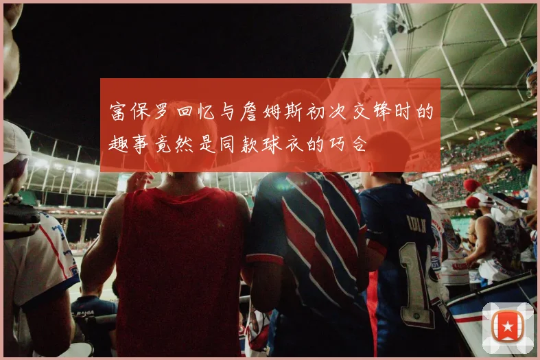 富保罗回忆与詹姆斯初次交锋时的趣事竟然是同款球衣的巧合