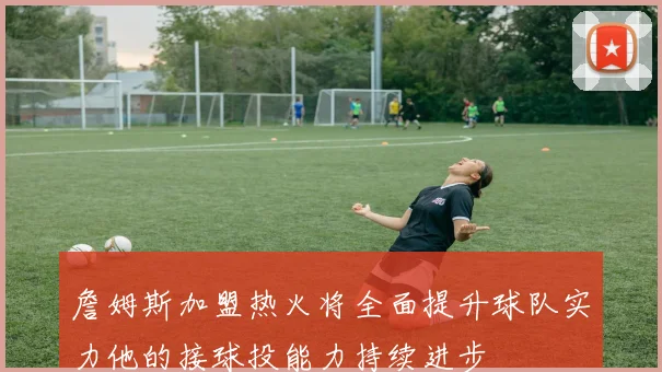 詹姆斯加盟热火将全面提升球队实力他的接球投能力持续进步