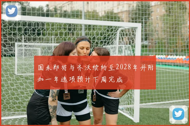 国米即将与齐沃续约至2028年并附加一年选项预计下周完成