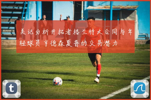 美记分析开拓者格兰特大合同与年轻球员亨德森夏普的交易潜力