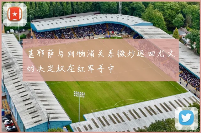 基耶萨与利物浦关系微妙返回尤文的决定权在红军手中